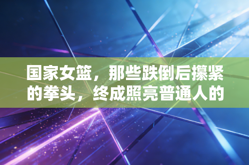 国家女篮,那些跌倒后攥紧的拳头,终成照亮普通人的光 国家女篮,那些跌倒后攥紧的拳头,终成照亮普通人的光