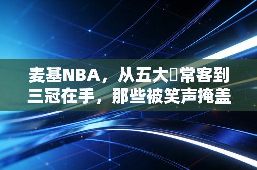 麦基NBA，从五大囧常客到三冠在手，那些被笑声掩盖的热爱与倔强