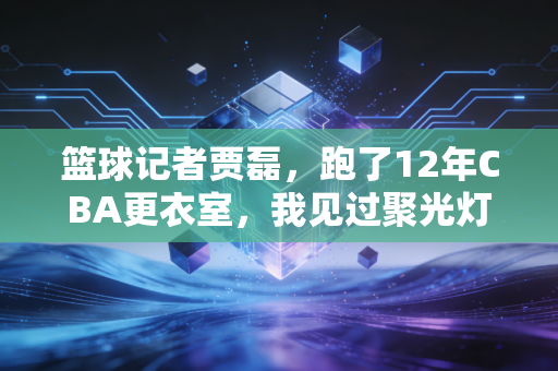 篮球记者贾磊,跑了12年CBA更衣室,我见过聚光灯外最滚烫的篮球人生 篮球记者贾磊,跑了12年CBA更衣室,我见过聚光灯外最滚烫的篮球人生