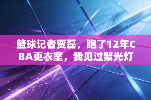 篮球记者贾磊,跑了12年CBA更衣室,我见过聚光灯外最滚烫的篮球人生 篮球记者贾磊,跑了12年CBA更衣室,我见过聚光灯外最滚烫的篮球人生