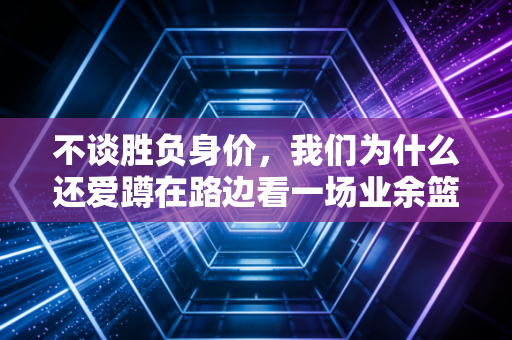 不谈胜负身价,我们为什么还爱蹲在路边看一场业余篮球赛 不谈胜负身价,我们为什么还爱蹲在路边看一场业余篮球赛