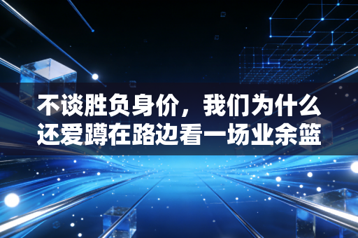 不谈胜负身价,我们为什么还爱蹲在路边看一场业余篮球赛 不谈胜负身价,我们为什么还爱蹲在路边看一场业余篮球赛