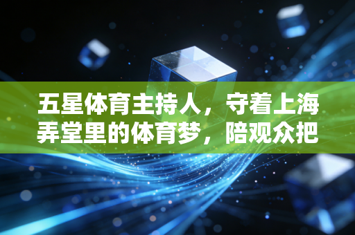 五星体育主持人,守着上海弄堂里的体育梦,陪观众把日子过成热血赛场 五星体育主持人,守着上海弄堂里的体育梦,陪观众把日子过成热血赛场
