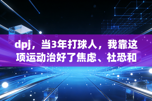 dpj,当3年打球人,我靠这项运动治好了焦虑、社恐和拧巴 dpj,当3年打球人,我靠这项运动治好了焦虑、社恐和拧巴