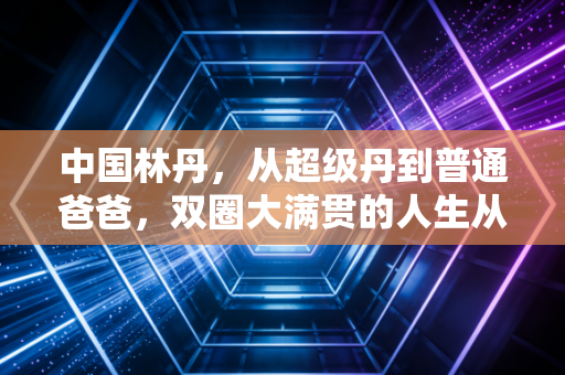中国林丹,从超级丹到普通爸爸,双圈大满贯的人生从来不止胜负 中国林丹,从超级丹到普通爸爸,双圈大满贯的人生从来不止胜负