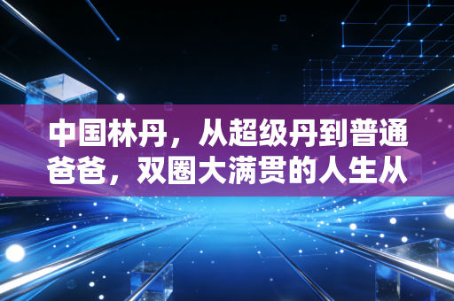 中国林丹，从超级丹到普通爸爸，双圈大满贯的人生从来不止胜负