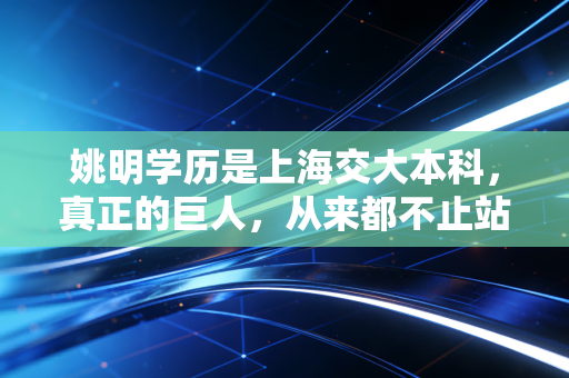 姚明学历是上海交大本科,真正的巨人,从来都不止站在球场上 姚明学历是上海交大本科,真正的巨人,从来都不止站在球场上