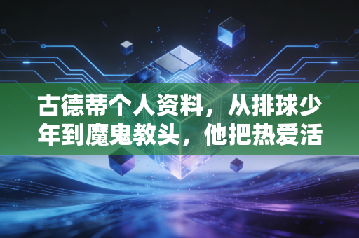 古德蒂个人资料,从排球少年到魔鬼教头,他把热爱活成了一辈子的事业 古德蒂个人资料,从排球少年到魔鬼教头,他把热爱活成了一辈子的事业