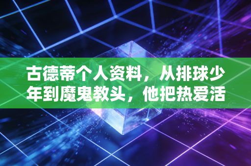 古德蒂个人资料,从排球少年到魔鬼教头,他把热爱活成了一辈子的事业 古德蒂个人资料,从排球少年到魔鬼教头,他把热爱活成了一辈子的事业
