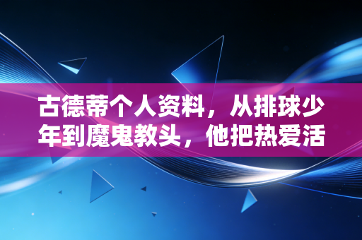 古德蒂个人资料，从排球少年到魔鬼教头，他把热爱活成了一辈子的事业
