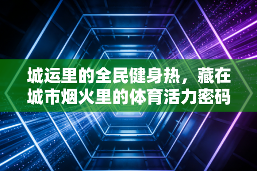 城运里的全民健身热，藏在城市烟火里的体育活力密码