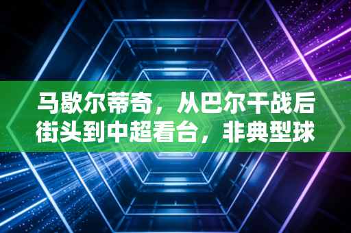 马歇尔蒂奇,从巴尔干战后街头到中超看台,非典型球星的热爱与温柔 马歇尔蒂奇,从巴尔干战后街头到中超看台,非典型球星的热爱与温柔