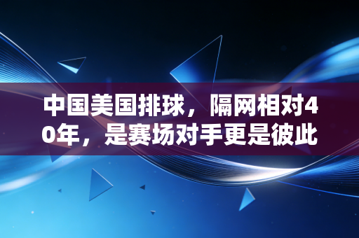 中国美国排球,隔网相对40年,是赛场对手更是彼此照亮的青春注脚 中国美国排球,隔网相对40年,是赛场对手更是彼此照亮的青春注脚
