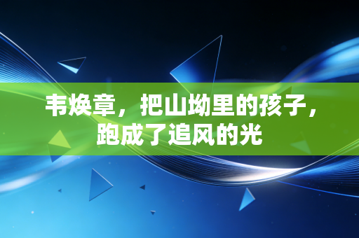 韦焕章,把山坳里的孩子,跑成了追风的光 韦焕章,把山坳里的孩子,跑成了追风的光