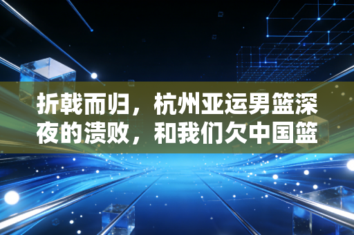 折戟而归,杭州亚运男篮深夜的溃败,和我们欠中国篮球的3个清醒 折戟而归,杭州亚运男篮深夜的溃败,和我们欠中国篮球的3个清醒