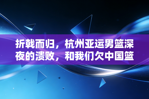 折戟而归,杭州亚运男篮深夜的溃败,和我们欠中国篮球的3个清醒 折戟而归,杭州亚运男篮深夜的溃败,和我们欠中国篮球的3个清醒