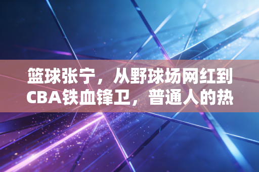 篮球张宁,从野球场网红到CBA铁血锋卫,普通人的热爱真的能当饭吃 篮球张宁,从野球场网红到CBA铁血锋卫,普通人的热爱真的能当饭吃