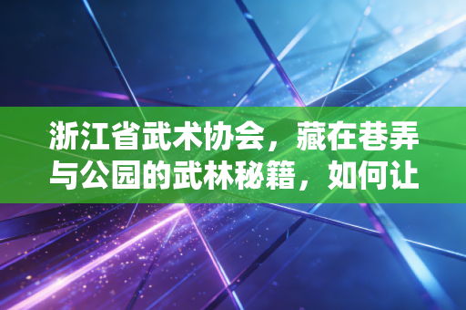 浙江省武术协会，藏在巷弄与公园的武林秘籍，如何让传统武术走进千万家？