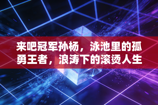 来吧冠军孙杨,泳池里的孤勇王者,浪涛下的滚烫人生 来吧冠军孙杨,泳池里的孤勇王者,浪涛下的滚烫人生