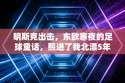 明斯克出击,东欧寒夜的足球童话,照进了我北漂5年的出租屋 明斯克出击,东欧寒夜的足球童话,照进了我北漂5年的出租屋