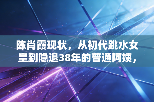 陈肖霞现状,从初代跳水女皇到隐退38年的普通阿姨,她活成了最清醒的样子 陈肖霞现状,从初代跳水女皇到隐退38年的普通阿姨,她活成了最清醒的样子