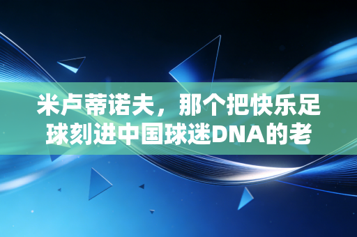 米卢蒂诺夫,那个把快乐足球刻进中国球迷DNA的老头,从来都不是投机者 米卢蒂诺夫,那个把快乐足球刻进中国球迷DNA的老头,从来都不是投机者