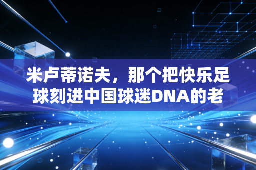 米卢蒂诺夫，那个把快乐足球刻进中国球迷DNA的老头，从来都不是投机者