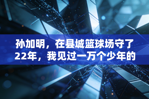 孙加明,在县城篮球场守了22年,我见过一万个少年的篮球梦 孙加明,在县城篮球场守了22年,我见过一万个少年的篮球梦