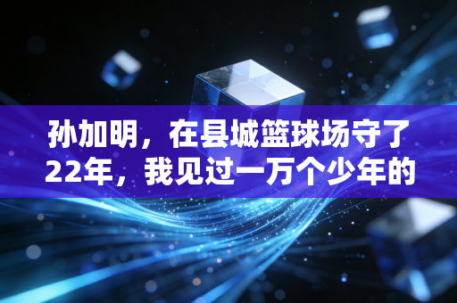 孙加明,在县城篮球场守了22年,我见过一万个少年的篮球梦 孙加明,在县城篮球场守了22年,我见过一万个少年的篮球梦