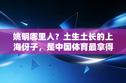 姚明哪里人？土生土长的上海伢子，是中国体育最拿得出手的世界级名片