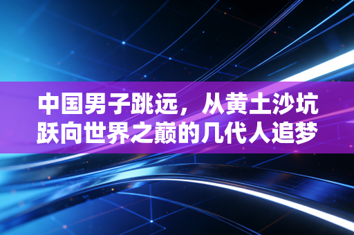 中国男子跳远，从黄土沙坑跃向世界之巅的几代人追梦路