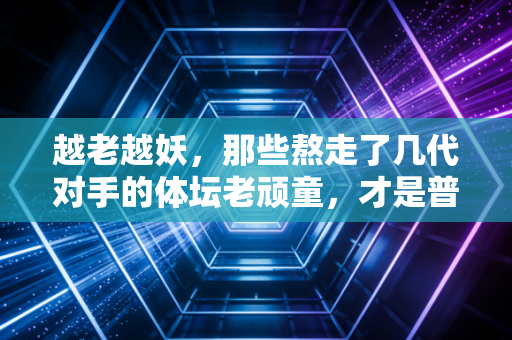 越老越妖,那些熬走了几代对手的体坛老顽童,才是普通人最该学的生活样本 越老越妖,那些熬走了几代对手的体坛老顽童,才是普通人最该学的生活样本