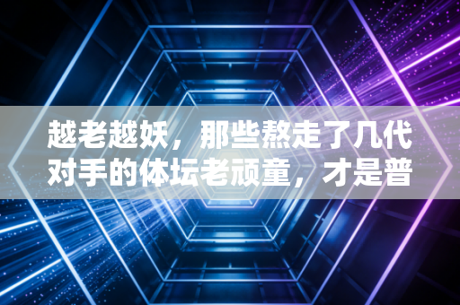 越老越妖,那些熬走了几代对手的体坛老顽童,才是普通人最该学的生活样本 越老越妖,那些熬走了几代对手的体坛老顽童,才是普通人最该学的生活样本