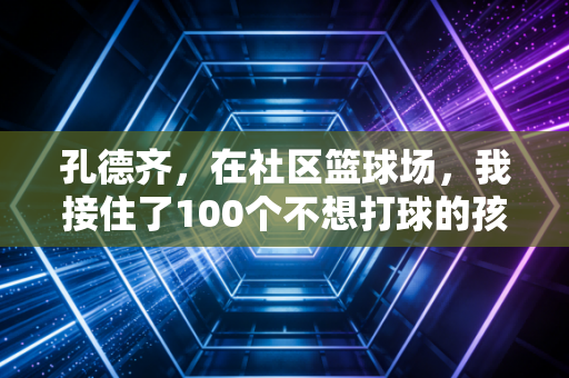 孔德齐,在社区篮球场,我接住了100个不想打球的孩子 孔德齐,在社区篮球场,我接住了100个不想打球的孩子