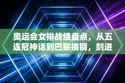 奥运会女排战绩盘点，从五连冠神话到巴黎摘铜，刻进中国人DNA的热血从来没凉过