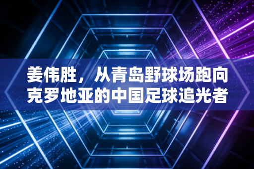 姜伟胜,从青岛野球场跑向克罗地亚的中国足球追光者 姜伟胜,从青岛野球场跑向克罗地亚的中国足球追光者