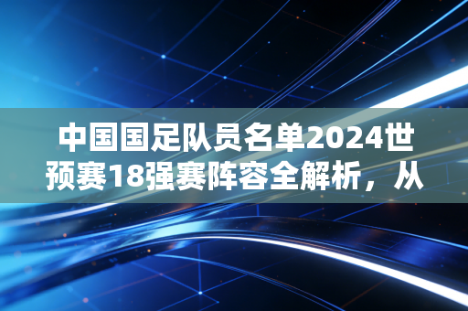 中国国足队员名单2024世预赛18强赛阵容全解析,从市井热议到赛场微光,我们对国足的期待从来没变 中国国足队员名单2024世预赛18强赛阵容全解析,从市井热议到赛场微光,我们对国足的期待从来没变