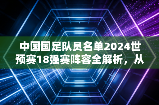 中国国足队员名单2024世预赛18强赛阵容全解析,从市井热议到赛场微光,我们对国足的期待从来没变 中国国足队员名单2024世预赛18强赛阵容全解析,从市井热议到赛场微光,我们对国足的期待从来没变