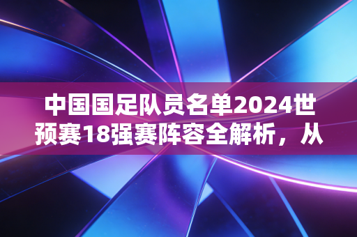 中国国足队员名单2024世预赛18强赛阵容全解析，从市井热议到赛场微光，我们对国足的期待从来没变