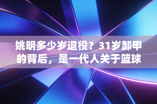 姚明多少岁退役？31岁卸甲的背后，是一代人关于篮球与青春的集体告别