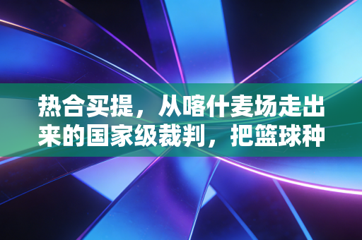 热合买提,从喀什麦场走出来的国家级裁判,把篮球种进南疆孩子的人生里 热合买提,从喀什麦场走出来的国家级裁判,把篮球种进南疆孩子的人生里