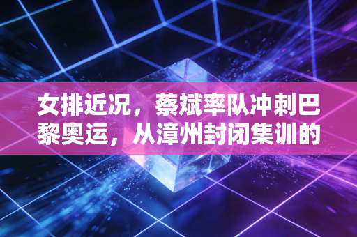 女排近况,蔡斌率队冲刺巴黎奥运,从漳州封闭集训的细节里,我看懂了三代球迷的执念 女排近况,蔡斌率队冲刺巴黎奥运,从漳州封闭集训的细节里,我看懂了三代球迷的执念