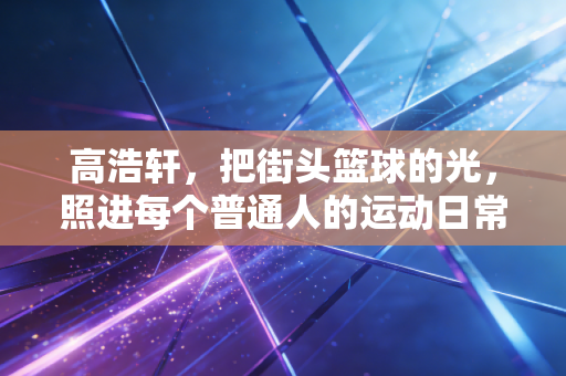 高浩轩,把街头篮球的光,照进每个普通人的运动日常 高浩轩,把街头篮球的光,照进每个普通人的运动日常