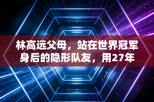 林高远父母，站在世界冠军身后的隐形队友，用27年温柔托举起国乒手的乒乓路