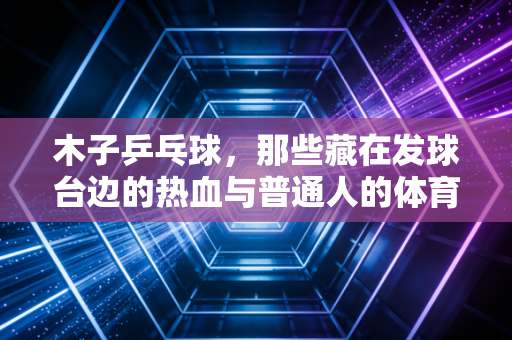 木子乒乓球,那些藏在发球台边的热血与普通人的体育梦 木子乒乓球,那些藏在发球台边的热血与普通人的体育梦