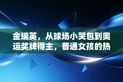 金瑞英，从球场小哭包到奥运奖牌得主，普通女孩的热爱从来不是无用功