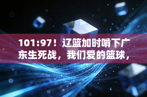 101:97！辽篮加时啃下广东生死战，我们爱的篮球，从来都不止是胜负