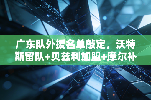 广东队外援名单敲定，沃特斯留队+贝兹利加盟+摩尔补位，三驾马车能拉着十一冠王重返总决赛吗？