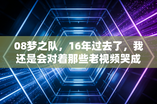08梦之队,16年过去了,我还是会对着那些老视频哭成狗 08梦之队,16年过去了,我还是会对着那些老视频哭成狗
