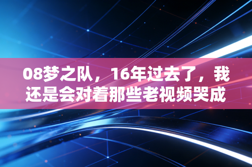 08梦之队,16年过去了,我还是会对着那些老视频哭成狗 08梦之队,16年过去了,我还是会对着那些老视频哭成狗